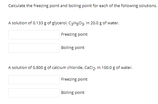 Calculate the freezing point and boiling point for each of the following solutions.
A solution of 0.133 g of glycerol, C3H8O3, in 20.0 g of water.
Freezing point
Boiling point
A solution of 0.800 g of calcium chloride, Cacl2, in 100.0 g of water.
Freezing point
Boiling point

