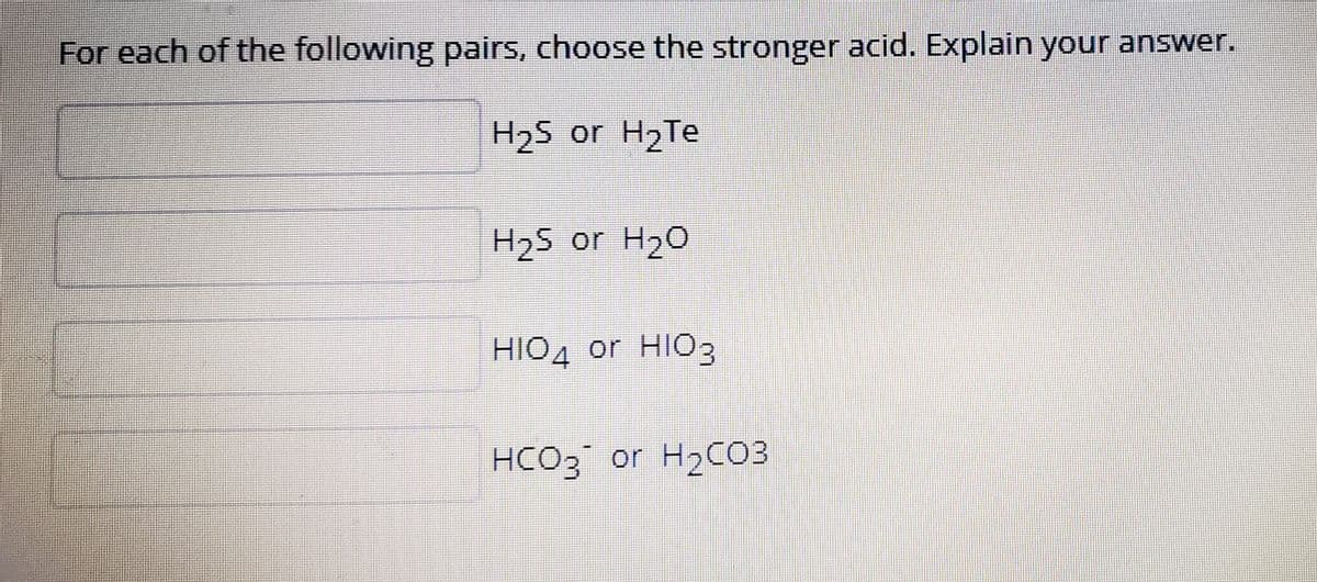 For each of the following pairs, choose the stronger acid. Explain your answer.
H2S or H2TE
H25 or H20
HIO4 or HIO3
HCO3 or H2C03
