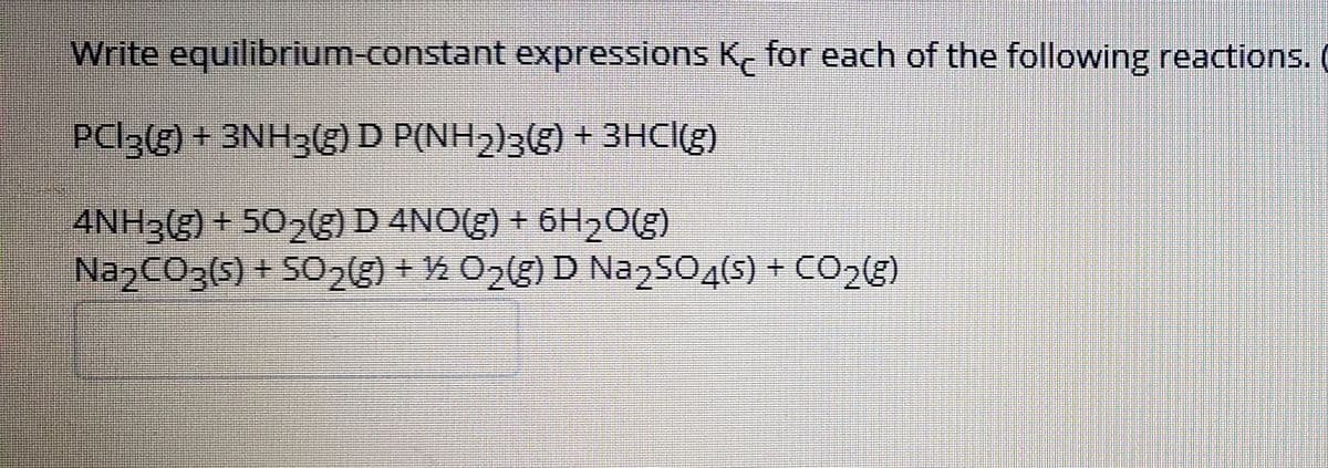 Write equilibrium-constant expressions K, for each of the following reactions.
PC|3(g) + 3NH3(g) D P(NH2)3g) + 3HC((g)
4NH3(g) + 502E)D 4NO(g) + 6H20(g)
NazCO3(s) + SO23) + ½ O2(g) D Naz504(s) + CO2(g)
