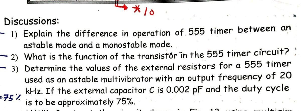 *10
Discussions:
- 1) Explain the difference in operation of 555 timer between an
astable mode and a monostable mode.
- 2) What is the function of the transistór in the 555 timer circuit?
- 3) Determine the values of the external resistors for a 555 timer
used as an astable multivibrator with an output frequency of 20
kHz. If the external capacitor C is 0.002 pF and the duty cycle
75%
is to be approximately 75%.
