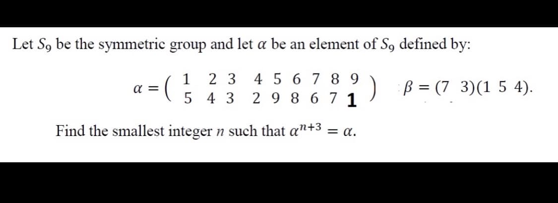 Let S, be the symmetric group and let a be an element of S, defined by:
2 3
5 4 3
4 5 67 8 9
2 9 8 67 1
1
) B = (7 3)(1 5 4).
a =
Find the smallest integer n such that an+3 = a.
