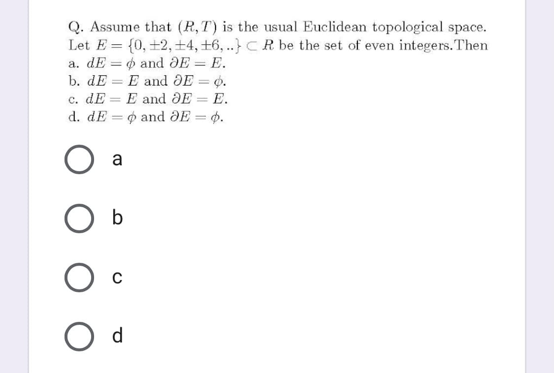 Q. Assume that (R,T) is the usual Euclidean topological space.
Let E = {0, +2,+4, +6, ..} CR be the set of even integers.Then
а. dE — ф and OE — E.
b. dE
E and JE = o.
|
с. dE
d. dE = 0 and DE = 4.
E and DE
-E.
||
a
b
d
