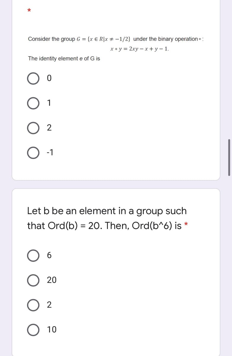 Consider the group G = {x E R|x # -1/2} under the binary operation*:
x * y = 2xy – x + y –1.
The identity element e of G is
O 1
-1
Let b be an element in a group such
that Ord(b) = 20. Then, Ord(b^6) is *
O 6
20
O 2
10
