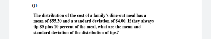 The distribution of the cost of a family’s dine-out meal has a
mean of $55.30 and a standard deviation of $4.00. If they always
tip $5 plus 10 percent of the meal, what are the mean and
standard deviation of the distribution of tips?
