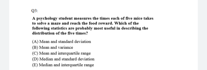 Q3:
A psychology student measures the times each of five mice takes
to solve a maze and reach the food reward. Which of the
following statistics are probably most useful in describing the
distribution of the five times?
(A) Mean and standard deviation
(B) Mean and variance
(C) Mean and interquartile range
(D) Median and standard deviation
(E) Median and interquartile range
