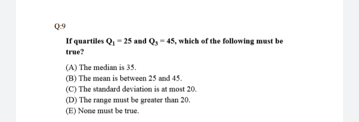 If quartiles Q, = 25 and Q3 = 45, which of the following must be
true?
(A) The median is 35.
(B) The mean is between 25 and 45.
(C) The standard deviation is at most 20.
(D) The range must be greater than 20.
(E) None must be true.
