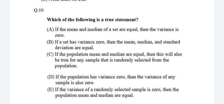 Q:10
Which of the following is a true statement?
(A) If the mean and median of a set are equal, then the variance is
zero.
(B) If a set has variance zero, then the mean, median, and standard
deviation are equal.
(C) If the population mean and median are equal, then this will also
be true for any sample that is randomly selected from the
population.
(D) If the population has variance zero, then the variance of any
sample is also zero.
(E) If the variance of a randomly selected sample is zero, then the
population mean and median are equal.

