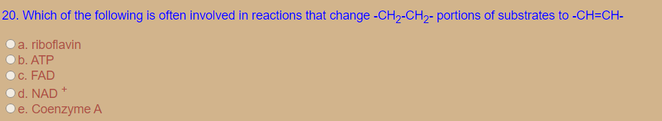 20. Which of the following is often involved in reactions that change -CH2-CH2- portions of substrates to -CH=CH-
a. riboflavin
b. ATP
C. FAD
d. NAD
Ое. Соenzyme А
