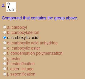 2.
-C-OH
Compound that contains the group above.
O a. carboxyl
b. carboxylate ion
Oc. carboxylic acid
Od. carboxylic acid anhydride
e. carboxylic ester
Of. condensation polymerization
g. ester
h. esterification
i. ester linkage
Oj. saponification
