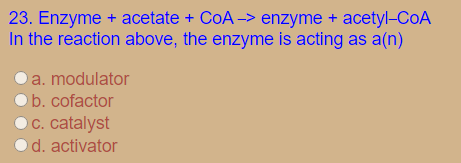 23. Enzyme + acetate + CoA -> enzyme + acetyl-CoA
In the reaction above, the enzyme is acting as a(n)
Oa. modulator
b. cofactor
O C. catalyst
d. activator
