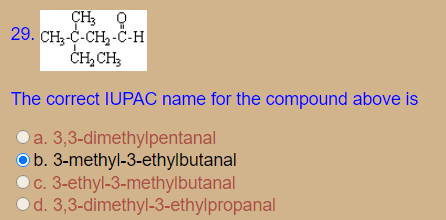CH: 9
29. CH;-C-CH2-Č-H
CH,CH;
The correct IUPAC name for the compound above is
Oa. 3,3-dimethylpentanal
Ob. 3-methyl-3-ethylbutanal
Oc. 3-ethyl-3-methylbutanal
Od. 3,3-dimethyl-3-ethylpropanal
