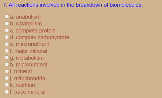 7. All reactions involved in the breakdown of biomolecules.
a. anabolism
b. catabolism
OC. complete protein
Od. complex carbohydrate
e. macronutrient
Of. major mineral
g. metabolism
Oh. micronutrient
Oi. mineral
j. mitochondria
k. nutrition
Ol. trace mineral
