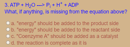 3. ATP + H20 ---> P; + H* + ADP
What, if anything, is missing from the equation above?
a. "energy" should be added to the product side
b. "energy" should be added to the reactant side
C. "Coenzyme A" should be added as a catalyst
od. the reaction is complete as it is
