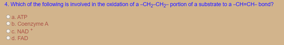 4. Which of the following is involved in the oxidation of a -CH2-CH2- portion of a substrate to a -CH=CH- bond?
a. ATP
O b. Coenzyme A
Oc. NAD
O d. FAD
+

