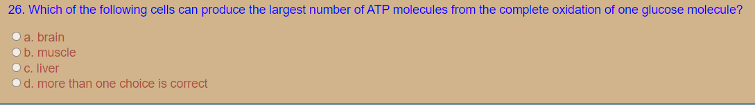 26. Which of the following cells can produce the largest number of ATP molecules from the complete oxidation of one glucose molecule?
O a. brain
Ob. muscle
Oc. liver
Od. more than one choice is correct
