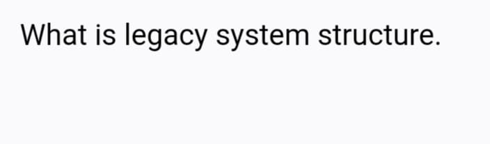 What is legacy system structure.
