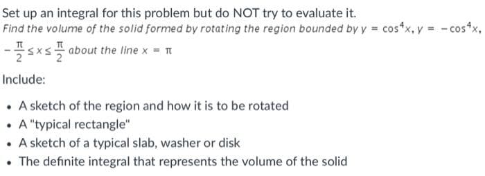 Set up an integral for this problem but do NOT try to evaluate it.
Find the volume of the solid formed by rotating the region bounded by y = cos*x, y = - cos"
sx about the line x = t
Include:
• A sketch of the region and how it is to be rotated
• A "typical rectangle"
• A sketch of a typical slab, washer or disk
• The definite integral that represents the volume of the solid
