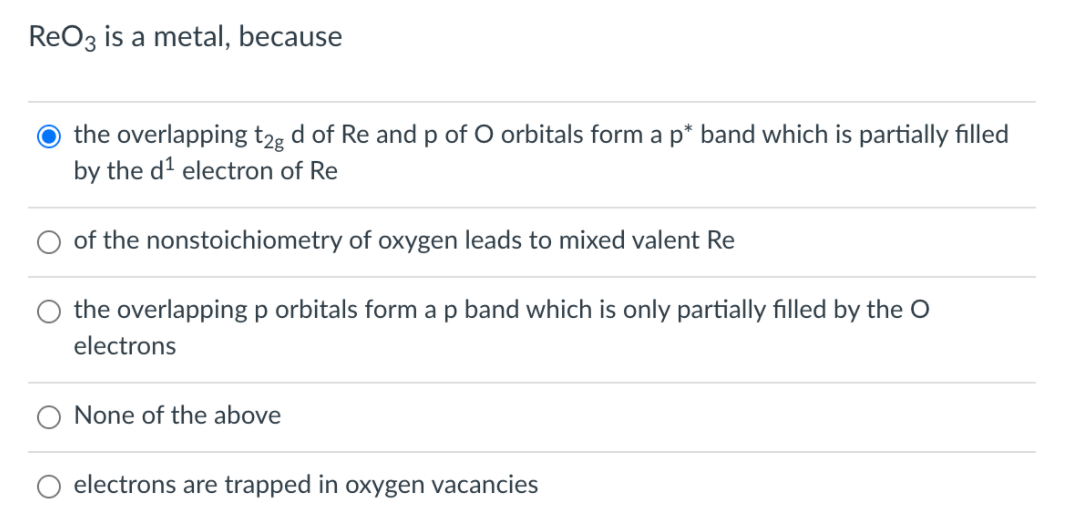 ReO3 is a metal, because
the overlapping t2g d of Re and p of O orbitals form a p* band which is partially filled
by the d² electron of Re
of the nonstoichiometry of oxygen leads to mixed valent Re
the overlapping p orbitals form ap band which is only partially filled by the O
electrons
None of the above
electrons are trapped in oxygen vacancies
