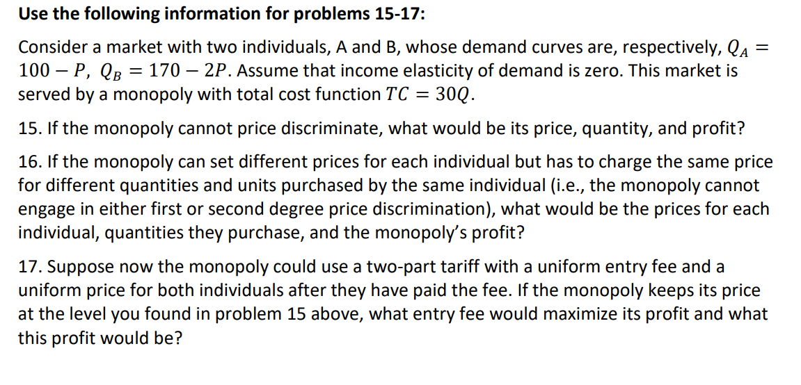 Use the following information for problems 15-17:
Consider a market with two individuals, A and B, whose demand curves are, respectively, QA
100 – P, QB = 170 – 2P. Assume that income elasticity of demand is zero. This market is
served by a monopoly with total cost function TC =
30Q.
15. If the monopoly cannot price discriminate, what would be its price, quantity, and profit?
16. If the monopoly can set different prices for each individual but has to charge the same price
for different quantities and units purchased by the same individual (i.e., the monopoly cannot
engage in either first or second degree price discrimination), what would be the prices for each
individual, quantities they purchase, and the monopoly's profit?
17. Suppose now the monopoly could use a two-part tariff with a uniform entry fee and a
uniform price for both individuals after they have paid the fee. If the monopoly keeps its price
at the level you found in problem 15 above, what entry fee would maximize its profit and what
this profit would be?
