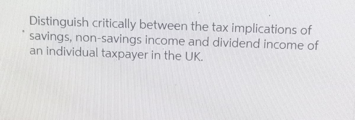 Distinguish critically between the tax implications of
savings, non-savings income and dividend income of
an individual taxpayer in the UK.
