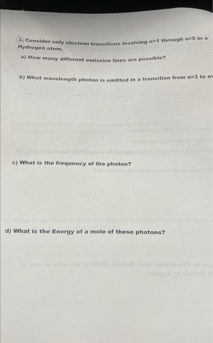 3. Consider only electron transitions involving n=1 through n-5 in a
a) How many different emission lines are possible?
Hydrogen atom.
what wavelength photon is emitted in a transition from n=3 to n
c) What is the frequency of the photon?
d) What is the Energy of a mole of these photons?
