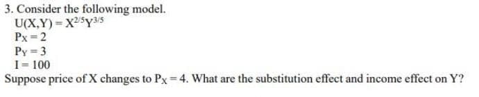 3. Consider the following model.
U(X,Y)= X2$Y35
Px =2
Py = 3
I= 100
Suppose price of X changes to Px= 4. What are the substitution effect and income effect on Y?
