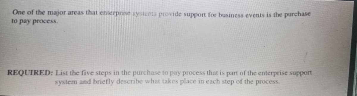 One of the major areas that enterprise systema provide support for business events is the purchase
to pay process.
REQUIRED: List the five steps in the purchase to pay process that is part of the enterprise support
system and briefly describe what takes place in each step of the process.
