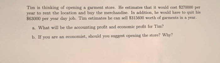 Tim is thinking of opening a garment store. He estimates that it would cost $270000 per
year to rent the location and buy the merchandise. In addition, he would have to quit his
$63000 per year day job. Tim estimates he can sell $315600 worth of garments in a year.
a. What will be the accounting profit and economic profit for Tim?
b. If you are an economist, should you suggest opening the store? Why?
