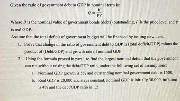 Given the ratio of govemment debt to GDP in nominal term is:
PY
Where B is the nominal value of government bonds (debts) outstanding, P is the price level and Y
is real GDP.
Assume that the total deficit of government budget will be financed by issuing new debt.
1. Prove that change in the ratio of government debt to GDP is (total deficit/GDP) minus the
product of (Debt/GDP) and growth rate of nominal GDP.
2. Using the formula proved in part 1 to find the largest nominal deficit that the government
can run without raising the debt/GDP ratio, under the following set of assumptions:
a. Nominal GDP growth is 5% and outstanding nominal government debt is 1500.
b. Real GDP is 20,000 and stays constant, nominal GDP is initially 30,000, inflation
is 4% and the debt/GDP ratio is 1.2
