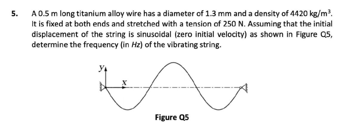 A 0.5 m long titanium alloy wire has a diameter of 1.3 mm and a density of 4420 kg/m³.
It is fixed at both ends and stretched with a tension of 250 N. Assuming that the initial
displacement of the string is sinusoidal (zero initial velocity) as shown in Figure Q5,
determine the frequency (in Hz) of the vibrating string.
5.
У
Figure Q5
