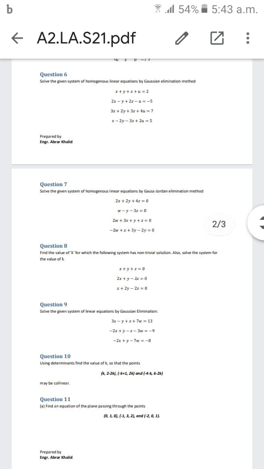 b
3 al 54% I 5:43 a.m.
+ A2.LA.S21.pdf
Question 6
Solve the given system of homogenaus linear equations by Gaussian elimination method
I+y+z+u= 2
2x - y+2z -u = -5
Ir + Zy + 3z+ 4u = 7
x- 2y - 3z + Zu = 5
Prepared by
Engr. Abrar Khalid
Question 7
Solve the given system of homogenaus linear equations by Gauss-Jordan elimination method
2x + 2y +4z = 0
w-y - 3z = 0
Zw +3r + y+z= 0
2/3
-2w +x+3y - 2y = 0
Question 8
Find the value of 'A' for which the following system has non-trivial solution. Also, salve the system for
the value of A.
I+y+z=0
2x+y- dz = 0
x+ 2y - 22 =0
Question 9
Salve the given system of inear equations by Gaussian Elimination:
3x - y +z+ 7w = 13
-2r + y-z- 3w = -9
-2x +y- 7w = -a
Question 10
Using determinants find the value of k, so that the points
(k, 2-2k), (-k+1, 2k) and (4-k, 6-24)
may be callinear.
Question 11
(a) Find an equation of the plane passing through the points
(0, 1, 0), (-1, 3, 2), and (-2, 0, 1).
Prepared by
Engr. Abrar Khalid
