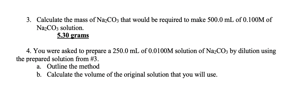 3. Calculate the mass of Na2CO3 that would be required to make 500.0 mL of 0.100M of
Na2CO3 solution.
5.30 grams
