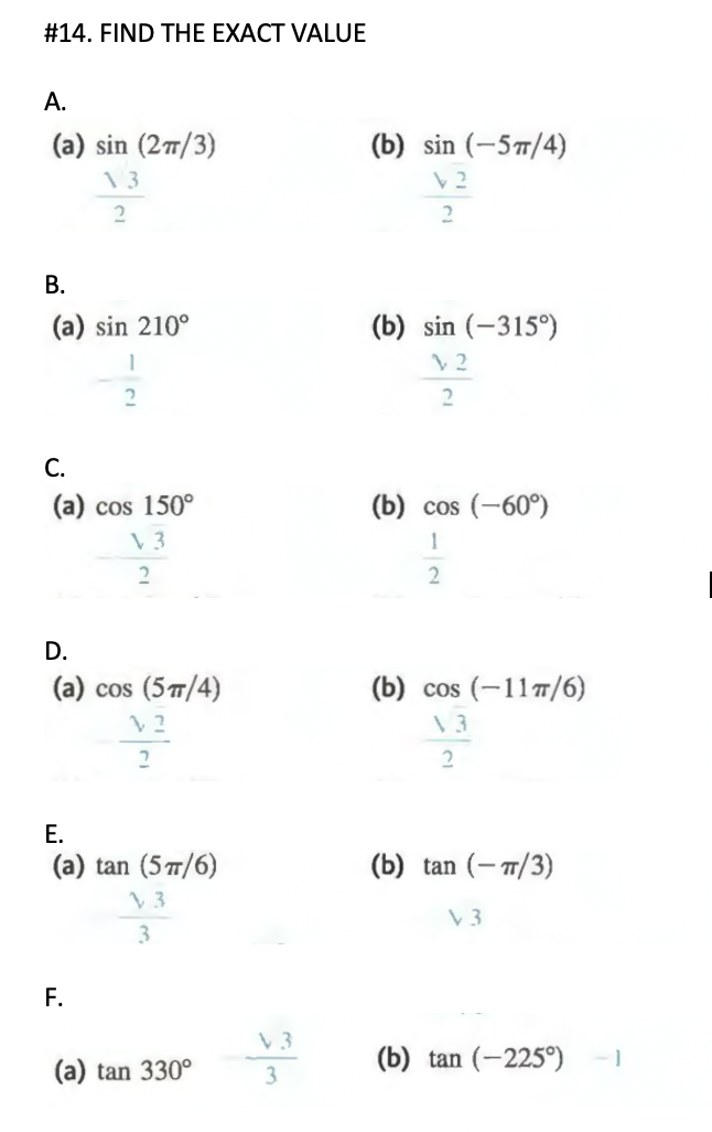 #14. FIND THE EXACT VALUE
А.
(a) sin (277/3)
(b) sin (-57/4)
13
В.
(a) sin 210°
(b) sin (-315°)
2
С.
(a) cos 150°
(b) cos (-60°)
1
2
D.
(a) cos (5T/4)
(b) cos (-11/6)
2
Е.
(a) tan (5 T/6)
(b) tan (- 7/3)
V3
3
F.
(b) tan (-225°)
(a) tan 330°
3
