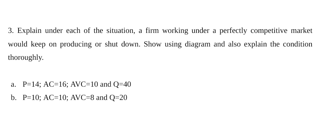 3. Explain under each of the situation, a firm working under a perfectly competitive market
would keep on producing or shut down. Show using diagram and also explain the condition
thoroughly.
a. P=14; AC=16; AVC=10 and Q=40
b. P=10; AC=10; AVC=8 and Q=20
