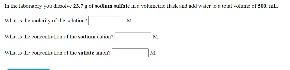 In the laboratory you dissolve 23.7 g of sodium sulfate in a volumetric flask and add water to a total volume of 500. mL.
What is the molarity of the solution?
М.
What is the concentration of the sodium cation?
M.
What is the concentration of the sulfate anion?
М.
