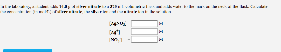 In the laboratory, a student adds 14.0 g of silver nitrate to a 375 mL volumetric flask and adds water to the mark on the neck of the flask. Calculate
the concentration (in mol/L) of silver nitrate, the silver ion and the nitrate ion in the solution.
[AGNO3] =
M
[Ag*]
M
[NO3]
M
