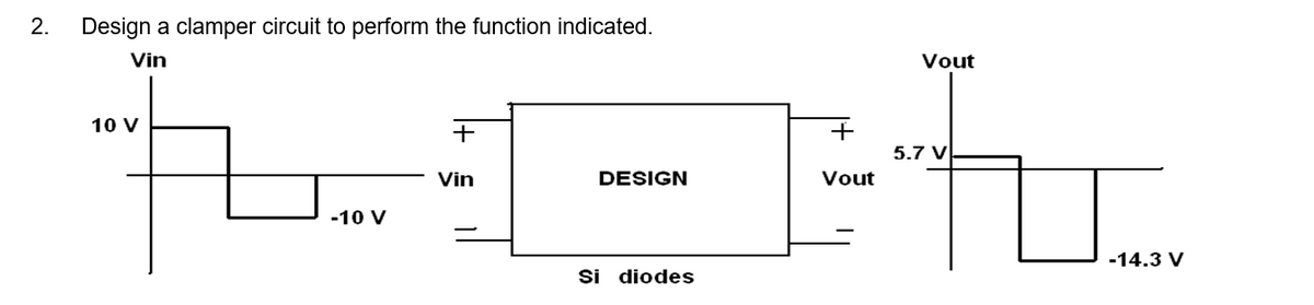 2. Design a clamper circuit to perform the function indicated.
Vin
+
t1-h
DESIGN
Si diodes
10 V
-10 V
Vin
+
Vout
Vout
5.7 V
-14.3 V