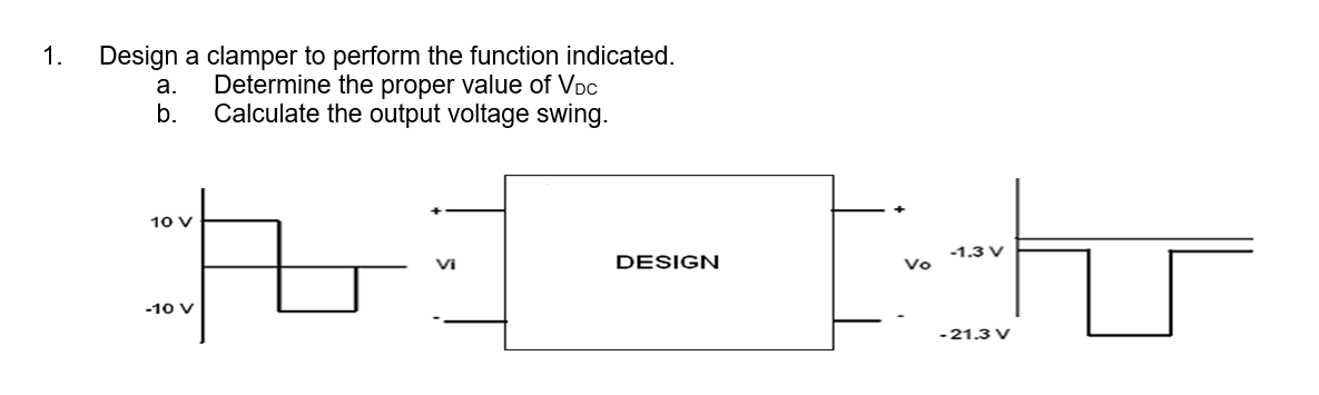 1.
Design a clamper to perform the function indicated.
Determine the proper value of VDC
Calculate the output voltage swing.
a.
b.
10 V
-10 V
Vi
DESIGN
Vo
-1.3 V
- 21.3 V
u