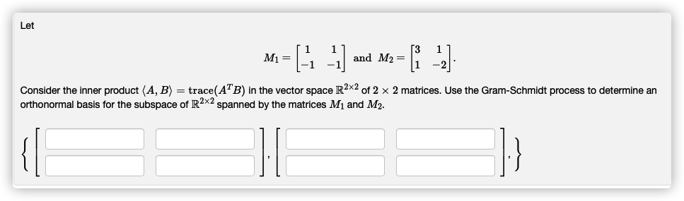 Let
M1 =
and M2 =
Consider the inner product (A, B) = trace(ATB) in the vector space R2x2 of 2 x 2 matrices. Use the Gram-Schmidt process to determine an
orthonormal basis for the subspace of R2x2 spanned by the matrices M1 and M2.
