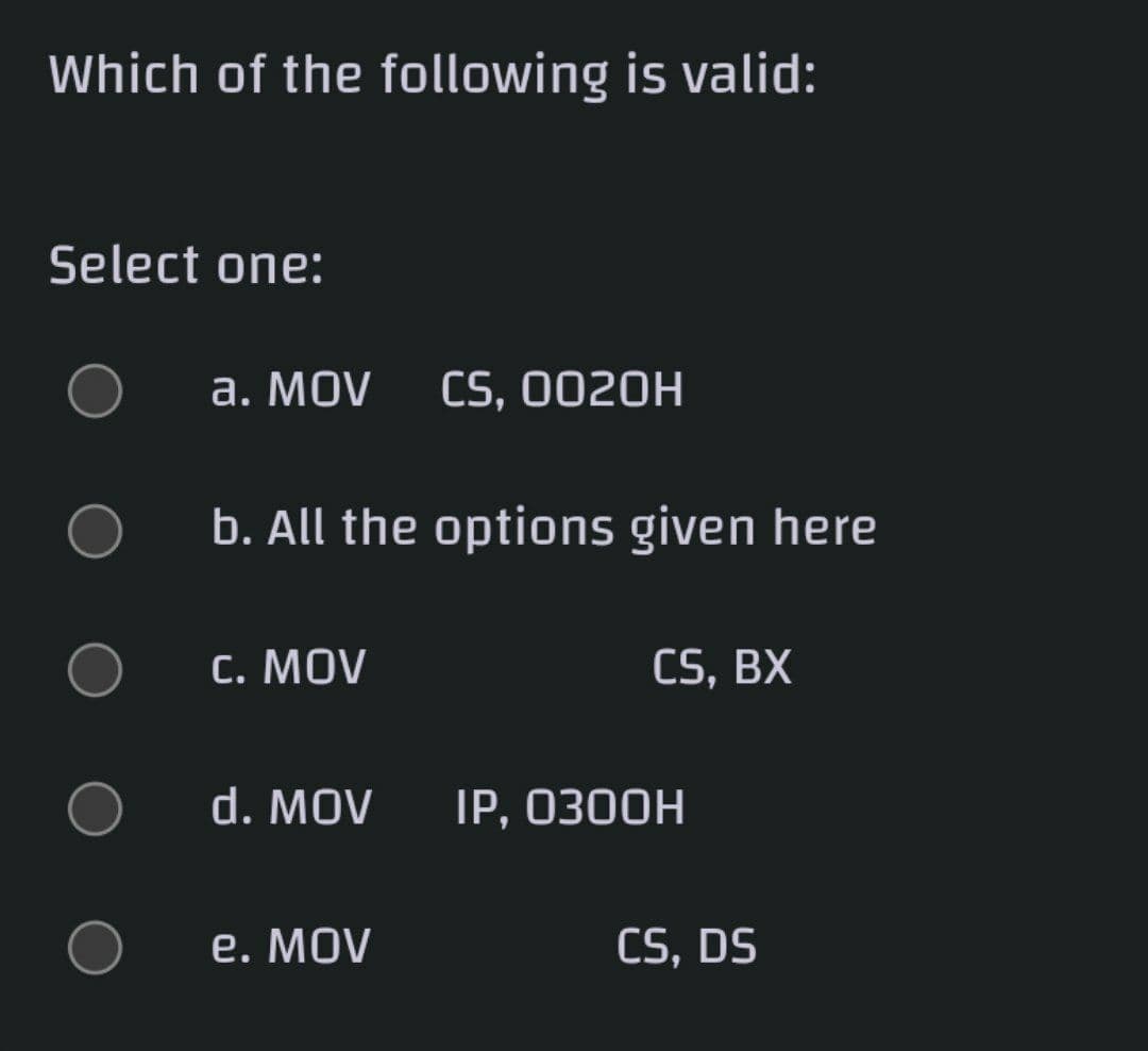 Which of the following is valid:
Select one:
а. MOV
CS, 0020H
b. All the options given here
C. MOV
CS, BX
d. MOV
IP, ОЗ0ОН
e. MOV
CS, DS
