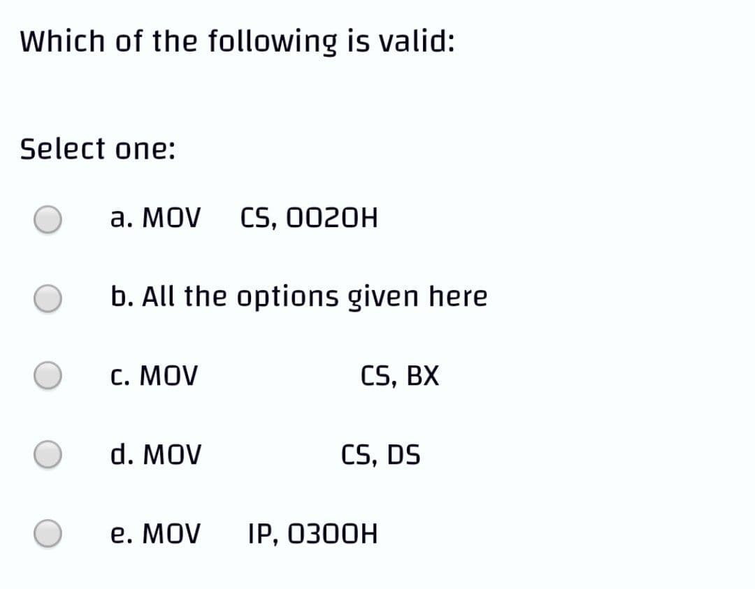 Which of the following is valid:
Select one:
а. MOV
CS, 0020H
b. All the options given here
С. MOV
CS, BX
d. MOV
CS, DS
е. MOV
IP, ОЗ0ОН

