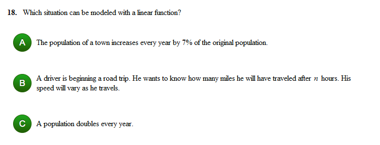 18. Which situation can be modeled with a linear function?
A The population of a town increases every year by 7% of the original population.
A driver is beginning a road trip. He wants to know how many miles he will have traveled after n hours. His
speed will vary as he travels.
C A population doubles every year.
