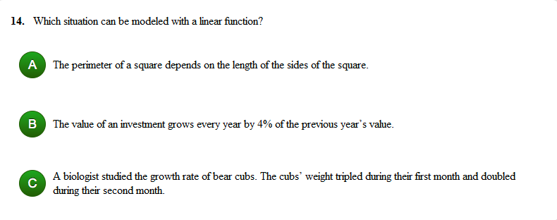 14. Which situation can be modeled with a linear function?
A The perimeter of a square depends on the length of the sides of the square.
B The value of an investment grows every year by 4% of the previous year's vahue.
A biologist studied the growth rate of bear cubs. The cubs' weight tripled during their first month and doubled
C
during their second month.
