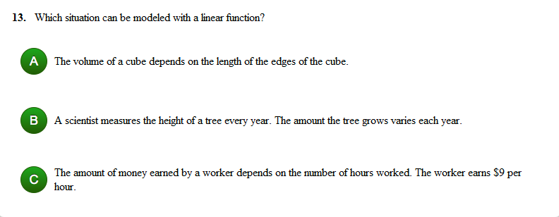 13. Which situation can be modeled with a linear function?
A The volume of a cube depends on the length of the edges of the cube.
B A scientist measures the height of a tree every year. The amount the tree grows varies each year.
The amount of money earned by a worker depends on the number of hours worked. The worker earns $9 per
hour.
