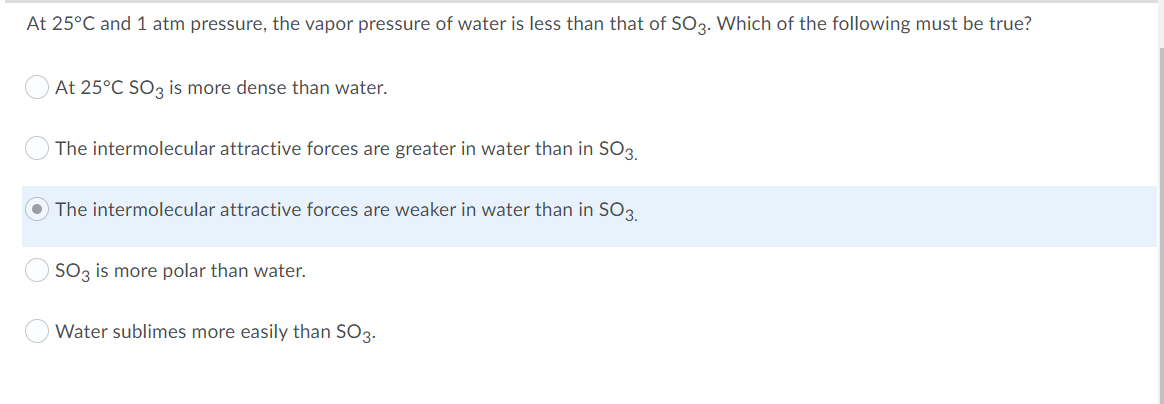 At 25°C and 1 atm pressure, the vapor pressure of water is less than that of SO3. Which of the following must be true?
At 25°C SO3 is more dense than water.
The intermolecular attractive forces are greater in water than in SO3.
The intermolecular attractive forces are weaker in water than in SO3
SO3 is more polar than water.
Water sublimes more easily than SO3.

