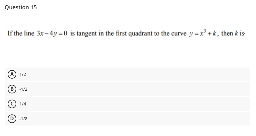 Question 15
If the line 3x -4y=0 is tangent in the first quadrant to the curve y=x' + k, then k is
A) 1/2
B) -1/2
c) 1/4
D) -1/8

