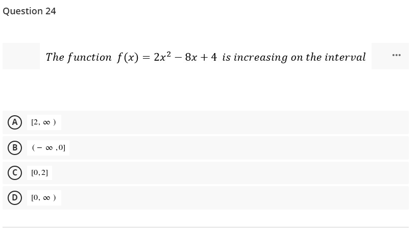 Question 24
The function f (x) = 2x2 – 8x + 4 is increasing on the interval
...
[2, 0 )
(B
(- 00 ,0]
[0,2]
D [0, 00 )
A)
