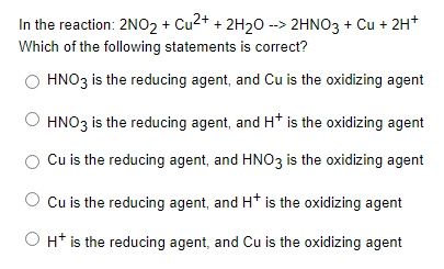 In the reaction: 2NO02 + Cu2+ + 2H20 --> 2HNO3 + Cu + 2H*
Which of the following statements is correct?
HNO3 is the reducing agent, and Cu is the oxidizing agent
HNO3 is the reducing agent, and H* is the oxidizing agent
Cu is the reducing agent, and HNO3 is the oxidizing agent
O Cu is the reducing agent, and H* is the oxidizing agent
H* is the reducing agent, and Cu is the oxidizing agent
