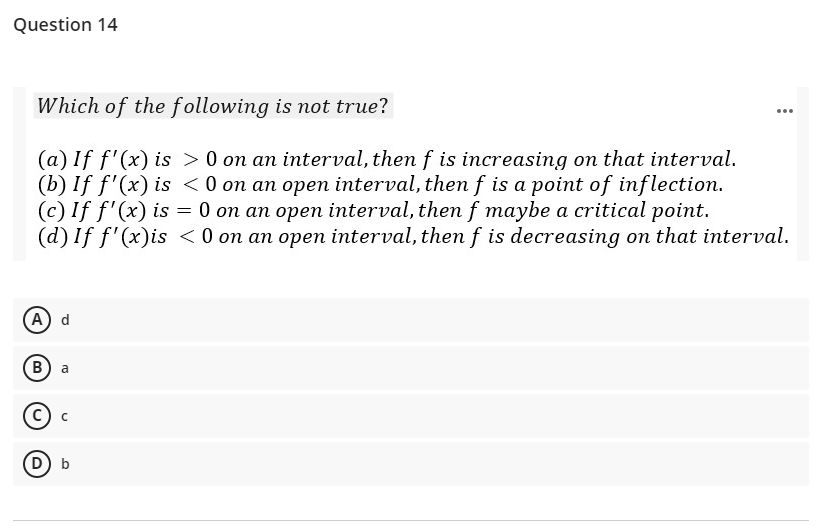 Question 14
Which of the following is not true?
...
(a) If f'(x) is > 0 on an interval, then f is increasing on that interval.
(b) If f'(x) is <0 on an open interval, then f is a point of inflection.
(c) If f'(x) is = 0 on an open interval, themf maybe a critical point.
(d) If f'(x)is < 0 on an open interval, then f is decreasing on that interval.
(А) d
(в) а
с) с
(D b
