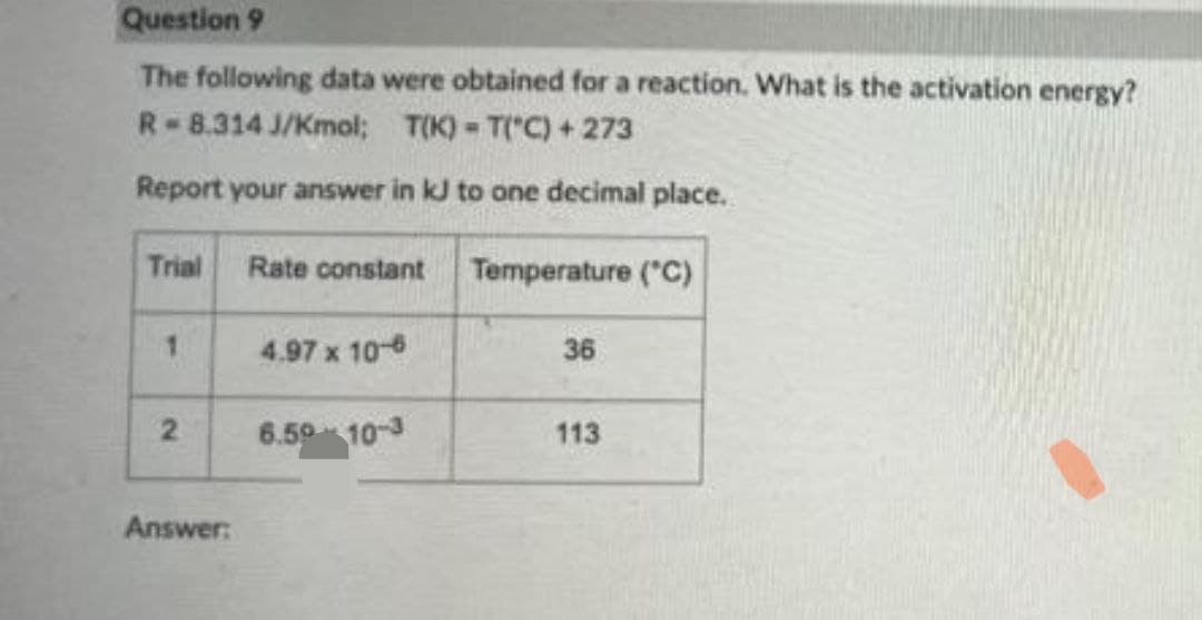 Question 9
The following data were obtained for a reaction. What is the activation energy?
R-8.314 J/Kmol; T(K) - T("C) + 273
Report your answer in kJ to one decimal place.
Trial
Rate constant
Temperature ("C)
1.
4.97 x 106
36
2
6.59 10-3
113
Answer:
